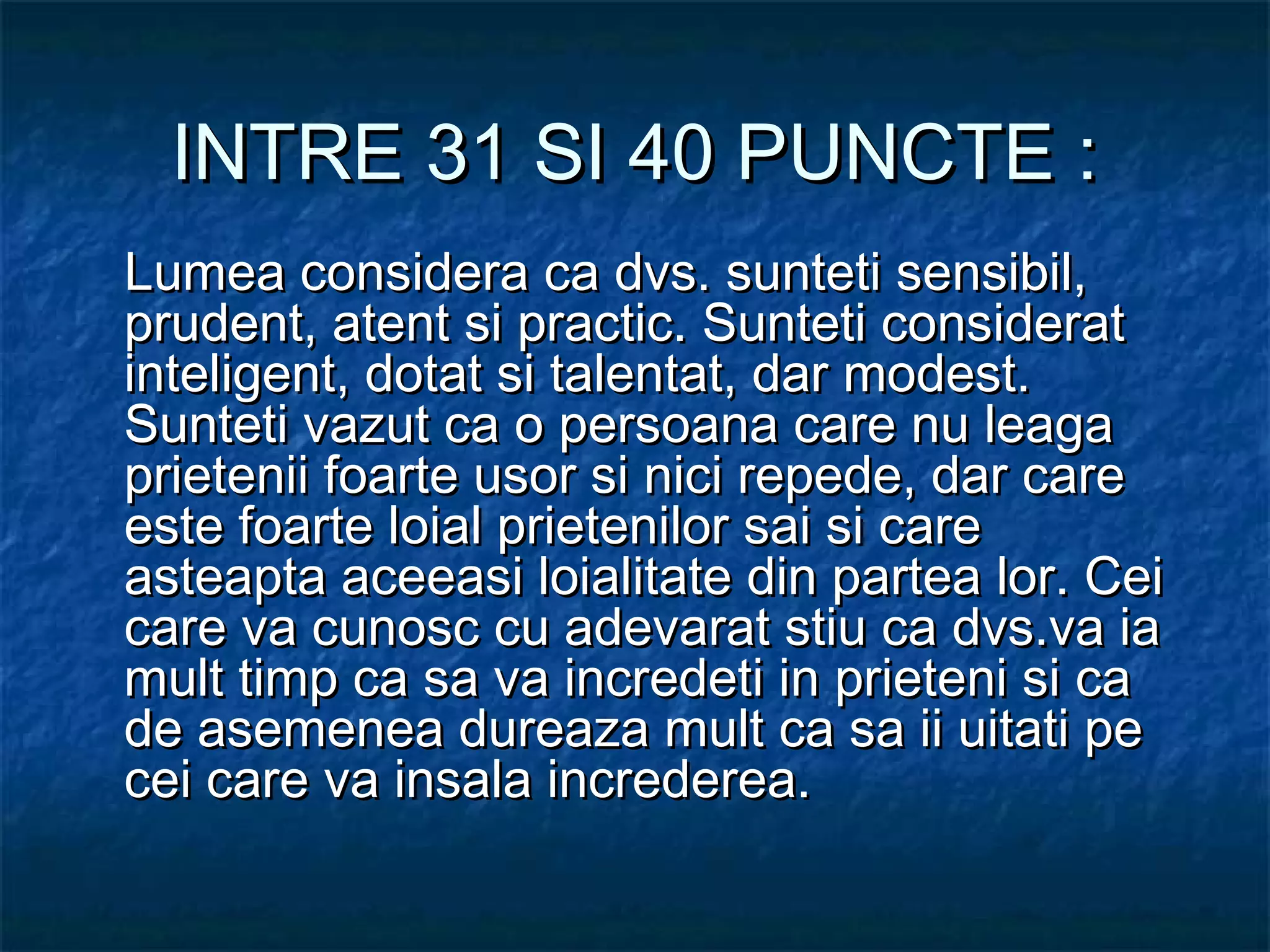 INTRE 31 SI 40 PUNCTE :INTRE 31 SI 40 PUNCTE :
Lumea considera ca dvs. sunteti sensibil,Lumea considera ca dvs. sunteti sensibil,
prudent, atent si practic. Sunteti consideratprudent, atent si practic. Sunteti considerat
inteligent, dotat si talentat, dar modest.inteligent, dotat si talentat, dar modest.
Sunteti vazut ca o persoana care nu leagaSunteti vazut ca o persoana care nu leaga
prietenii foarte usor si nici repede, dar careprietenii foarte usor si nici repede, dar care
este foarte loial prietenilor sai si careeste foarte loial prietenilor sai si care
asteapta aceeasi loialitate din partea lor. Ceiasteapta aceeasi loialitate din partea lor. Cei
care va cunosc cu adevarat stiu ca dvs.va iacare va cunosc cu adevarat stiu ca dvs.va ia
mult timp ca sa va incredeti in prieteni si camult timp ca sa va incredeti in prieteni si ca
de asemenea dureaza mult ca sa ii uitati pede asemenea dureaza mult ca sa ii uitati pe
cei care va insala increderea.cei care va insala increderea.
 