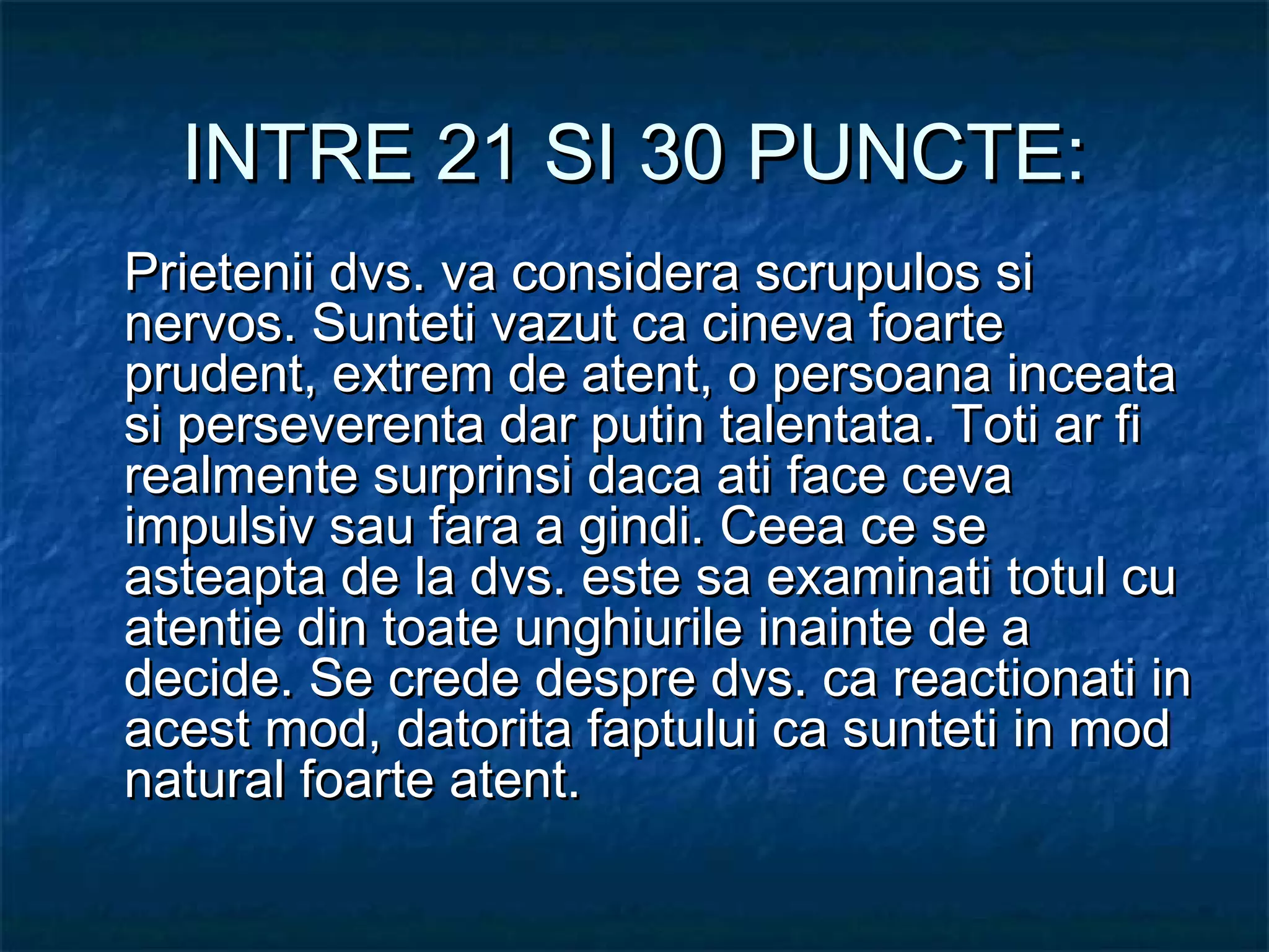INTRE 21 SI 30 PUNCTE:INTRE 21 SI 30 PUNCTE:
Prietenii dvs. va considera scrupulos siPrietenii dvs. va considera scrupulos si
nervos. Sunteti vazut ca cineva foartenervos. Sunteti vazut ca cineva foarte
prudent, extrem de atent, o persoana inceataprudent, extrem de atent, o persoana inceata
si perseverenta dar putin talentata. Toti ar fisi perseverenta dar putin talentata. Toti ar fi
realmente surprinsi daca ati face cevarealmente surprinsi daca ati face ceva
impulsiv sau fara a gindi. Ceea ce seimpulsiv sau fara a gindi. Ceea ce se
asteapta de la dvs. este sa examinati totul cuasteapta de la dvs. este sa examinati totul cu
atentie din toate unghiurile inainte de aatentie din toate unghiurile inainte de a
decide. Se crede despre dvs. ca reactionati indecide. Se crede despre dvs. ca reactionati in
acest mod, datorita faptului ca sunteti in modacest mod, datorita faptului ca sunteti in mod
natural foarte atent.natural foarte atent.
 