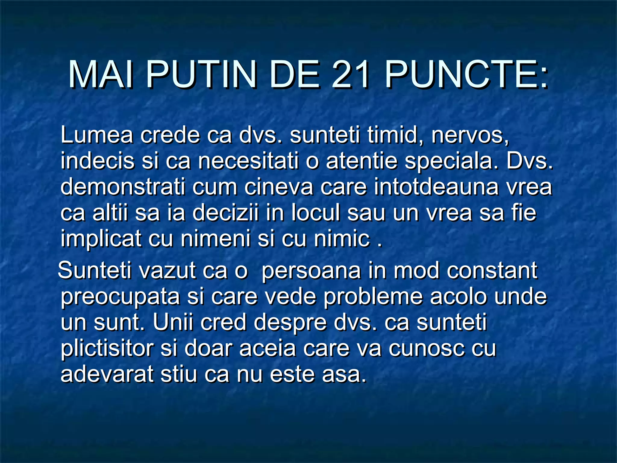MAI PUTIN DE 21 PUNCTE:MAI PUTIN DE 21 PUNCTE:
Lumea crede ca dvs. sunteti timid, nervos,Lumea crede ca dvs. sunteti timid, nervos,
indecis si ca necesitati o atentie speciala. Dvs.indecis si ca necesitati o atentie speciala. Dvs.
demonstrati cum cineva care intotdeauna vreademonstrati cum cineva care intotdeauna vrea
ca altii sa ia decizii in locul sau un vrea sa fieca altii sa ia decizii in locul sau un vrea sa fie
implicat cu nimeni si cu nimic .implicat cu nimeni si cu nimic .
   Sunteti vazut ca o persoana in mod constantSunteti vazut ca o persoana in mod constant
preocupata si care vede probleme acolo undepreocupata si care vede probleme acolo unde
un sunt. Unii cred despre dvs. ca suntetiun sunt. Unii cred despre dvs. ca sunteti
plictisitor si doar aceia care va cunosc cuplictisitor si doar aceia care va cunosc cu
adevarat stiu ca nu este asa.adevarat stiu ca nu este asa.
 