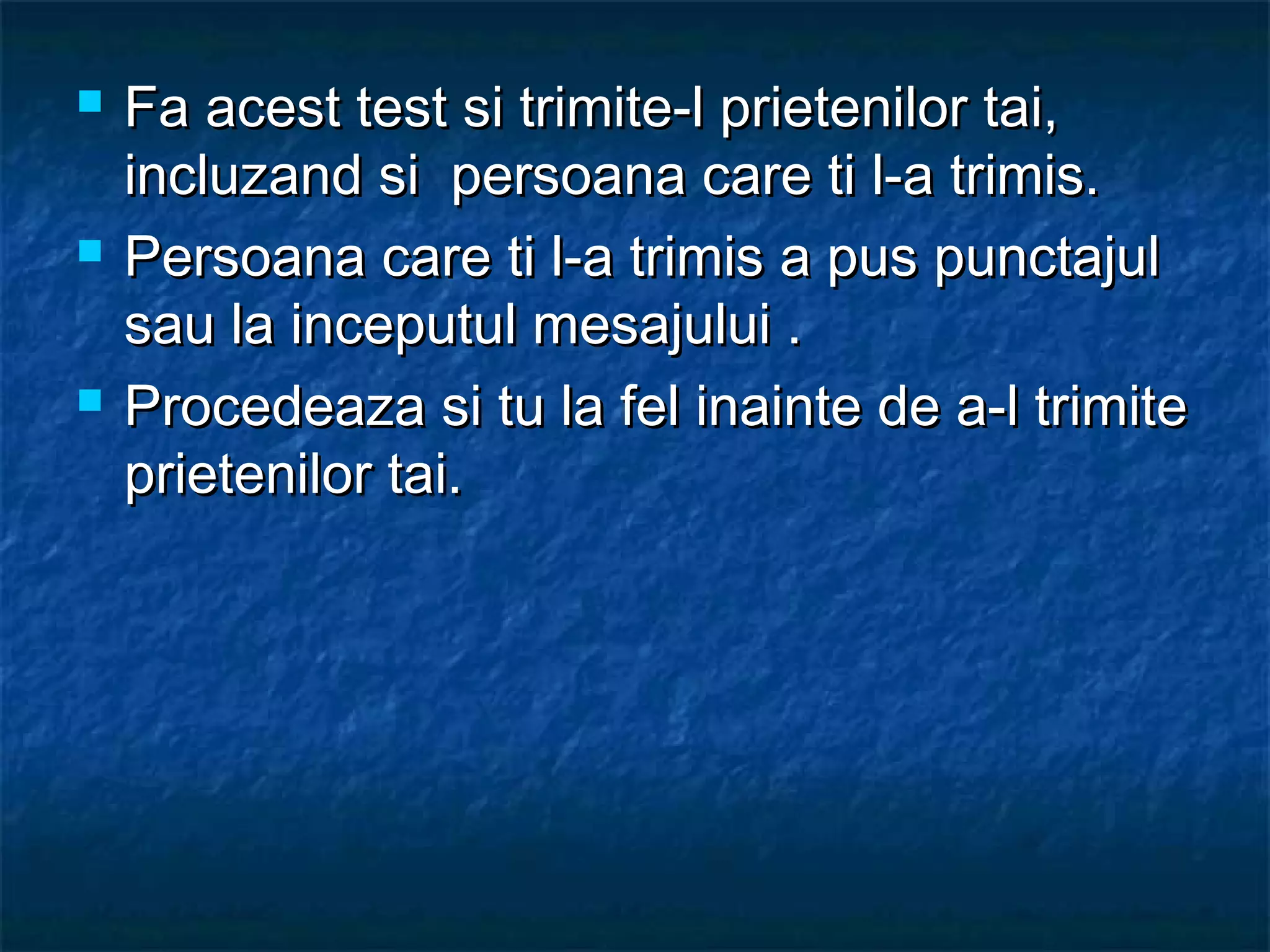  Fa acest test si trimite-l prietenilor tai,Fa acest test si trimite-l prietenilor tai,
incluzand si persoana care ti l-a trimis.incluzand si persoana care ti l-a trimis.
 Persoana care ti l-a trimis a pus punctajulPersoana care ti l-a trimis a pus punctajul
sau la inceputul mesajului .sau la inceputul mesajului .
 Procedeaza si tu la fel inainte de a-l trimiteProcedeaza si tu la fel inainte de a-l trimite
prietenilor tai.prietenilor tai.
 