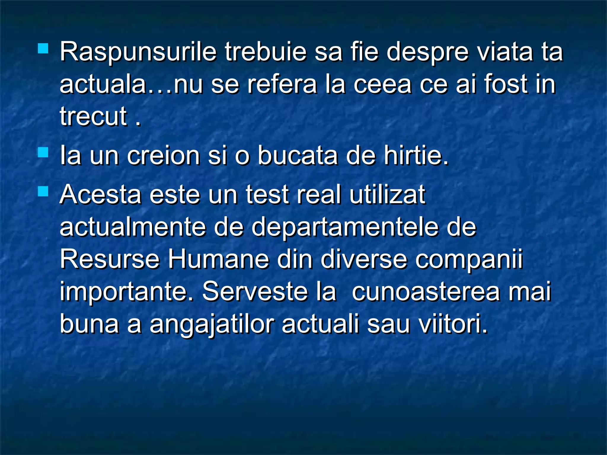  Raspunsurile trebuie sa fie despre viata taRaspunsurile trebuie sa fie despre viata ta
actuala…nu se refera la ceea ce ai fost inactuala…nu se refera la ceea ce ai fost in
trecut .trecut .
 Ia un creion si o bucata de hirtie.Ia un creion si o bucata de hirtie.
 Acesta este un test real utilizatAcesta este un test real utilizat
actualmente de departamentele deactualmente de departamentele de
Resurse Humane din diverse companiiResurse Humane din diverse companii
importante. Serveste la cunoasterea maiimportante. Serveste la cunoasterea mai
buna a angajatilor actuali sau viitori.buna a angajatilor actuali sau viitori.
 