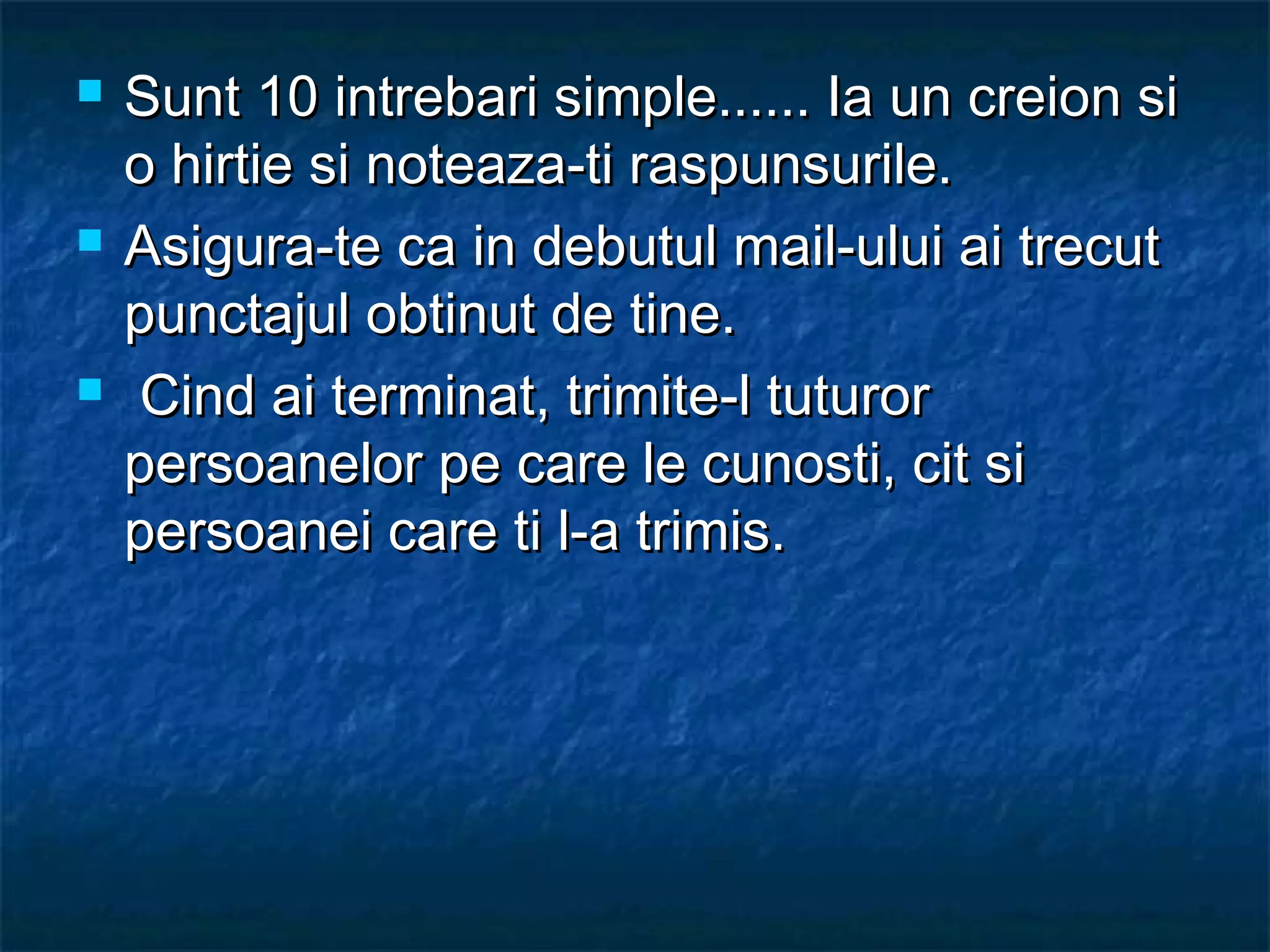  Sunt 10 intrebari simple...... Ia un creion siSunt 10 intrebari simple...... Ia un creion si
o hirtie si noteaza-ti raspunsurile.o hirtie si noteaza-ti raspunsurile.
 Asigura-te ca in debutul mail-ului ai trecutAsigura-te ca in debutul mail-ului ai trecut
punctajul obtinut de tine.punctajul obtinut de tine.
 Cind ai terminat, trimite-l tuturorCind ai terminat, trimite-l tuturor
persoanelor pe care le cunosti, cit sipersoanelor pe care le cunosti, cit si
persoanei care ti l-a trimis.persoanei care ti l-a trimis.
 