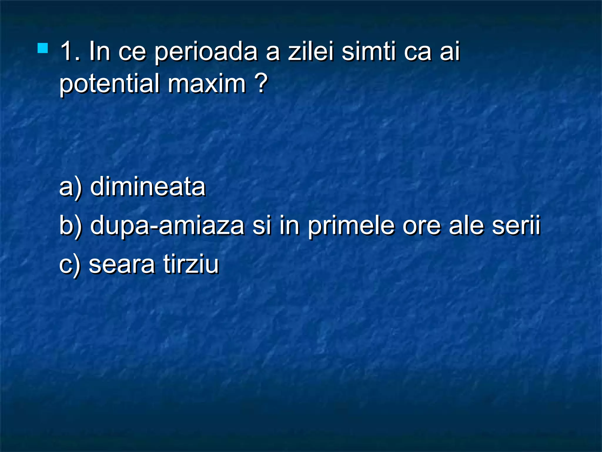  1. In ce perioada a zilei simti ca ai1. In ce perioada a zilei simti ca ai
potential maxim ?potential maxim ?
a) dimineataa) dimineata
b) dupa-amiaza si in primele ore ale seriib) dupa-amiaza si in primele ore ale serii
c) seara tirziuc) seara tirziu
 