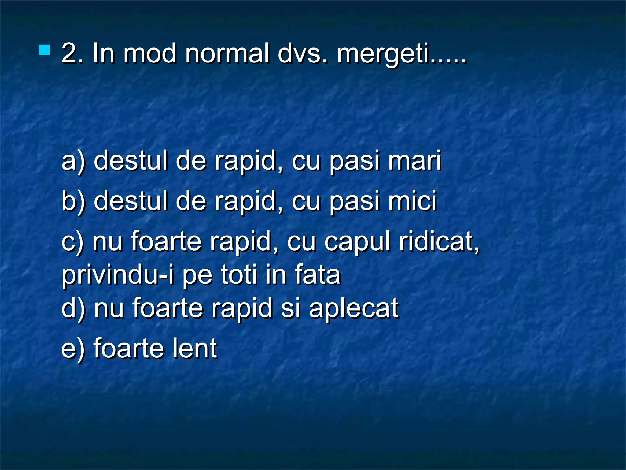  2. In mod normal dvs. mergeti.....2. In mod normal dvs. mergeti.....
a) destul de rapid, cu pasi maria) destul de rapid, cu pasi mari
b) destul de rapid, cu pasi micib) destul de rapid, cu pasi mici
c) nu foarte rapid, cu capul ridicat,c) nu foarte rapid, cu capul ridicat,
privindu-i pe toti in fataprivindu-i pe toti in fata
d) nu foarte rapid si aplecat d) nu foarte rapid si aplecat 
e) foarte lente) foarte lent
 