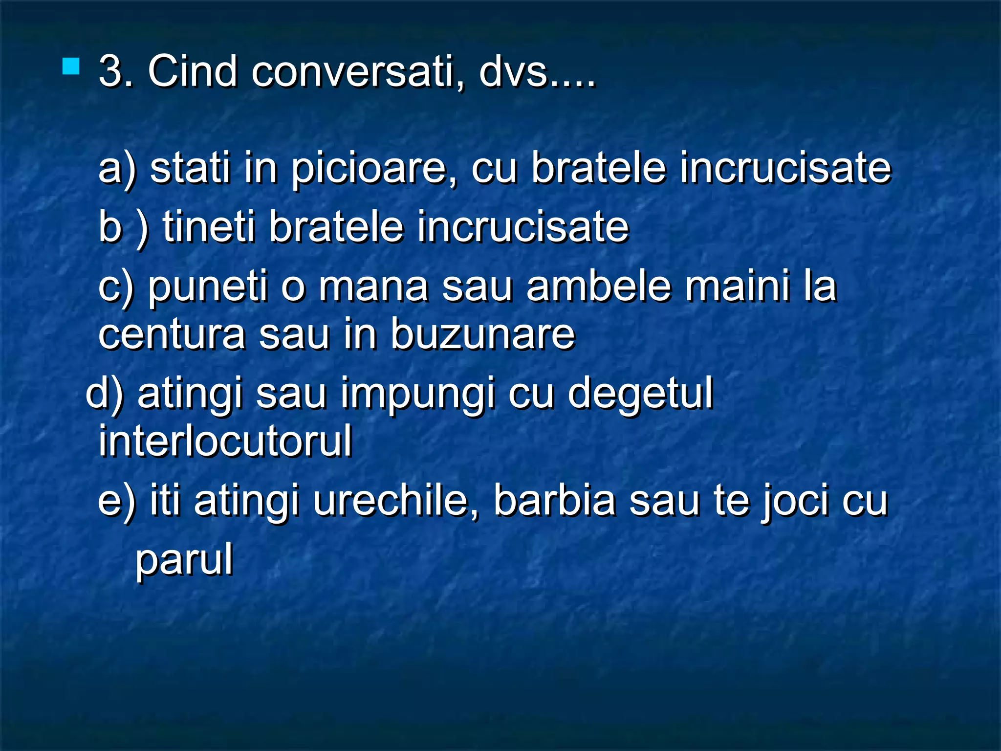  3. Cind conversati, dvs....3. Cind conversati, dvs....
a) stati in picioare, cu bratele incrucisatea) stati in picioare, cu bratele incrucisate
b ) tineti bratele incrucisateb ) tineti bratele incrucisate
c) puneti o mana sau ambele maini lac) puneti o mana sau ambele maini la
centura sau in buzunarecentura sau in buzunare
d) atingi sau impungi cu degetuld) atingi sau impungi cu degetul
interlocutorulinterlocutorul
e) iti atingi urechile, barbia sau te joci cue) iti atingi urechile, barbia sau te joci cu
parulparul
 