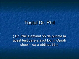 Testul Dr. PhilTestul Dr. Phil
( Dr. Phil a obtinut 55 de puncte la( Dr. Phil a obtinut 55 de puncte la
acest test care a avut loc in Oprahacest test care a avut loc in Oprah
show – ea a obtinut 38.)show – ea a obtinut 38.)
 