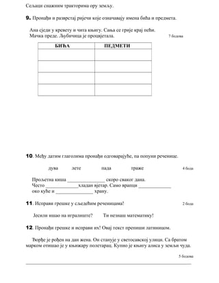 Сељаци снажним тракторима ору земљу. 
9. Пронађи и разврстај ријечи које означавају имена бића и предмета. 
Ана сједи у кревету и чита књигу. Сања се грије крај пећи. 
Мачка преде. Љубичица је процвјетала. 7 бодова 
БИЋА ПЕДМЕТИ 
10. Међу датим глаголима пронађи одговарајуће, па попуни реченице. 
дува лете пада траже 4 бода 
Прољетна киша _______________ скоро сваког дана. 
Често _____________хладан вјетар. Само врапци _____________ 
око куће и _______________ храну. 
11. Исправи грешке у сљедећим реченицама! 2 бода 
Јесили ишао на игралиште? Ти незнаш математику! 
12. Пронађи грешке и исправи их! Овај текст препиши латиницом. 
Ђорђе је рођен на дан жена. Он станује у светосавској улици. Са братом 
марком отишао је у књижару полетарац. Купио је књигу алиса у земљи чуда. 
5 бодова 
__________________________________________________________________ 
 