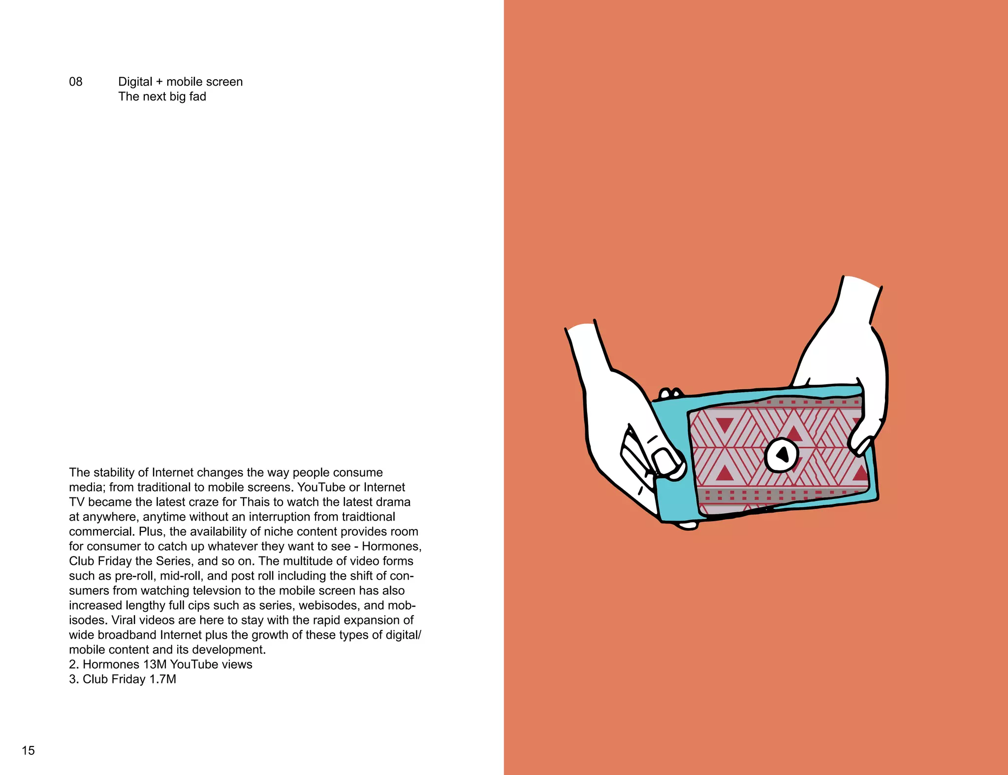 08 Digital + mobile screen 
The next big fad 
The stability of Internet changes the way people consume 
media; from traditional to mobile screens. YouTube or Internet 
TV became the latest craze for Thais to watch the latest drama 
at anywhere, anytime without an interruption from traidtional 
commercial. Plus, the availability of niche content provides room 
for consumer to catch up whatever they want to see - Hormones, 
Club Friday the Series, and so on. The multitude of video forms 
such as pre-roll, mid-roll, and post roll including the shift of con-sumers 
from watching televsion to the mobile screen has also 
increased lengthy full cips such as series, webisodes, and mob-isodes. 
Viral videos are here to stay with the rapid expansion of 
wide broadband Internet plus the growth of these types of digital/ 
mobile content and its development. 
2. Hormones 13M YouTube views 
3. Club Friday 1.7M 
15 16 
 