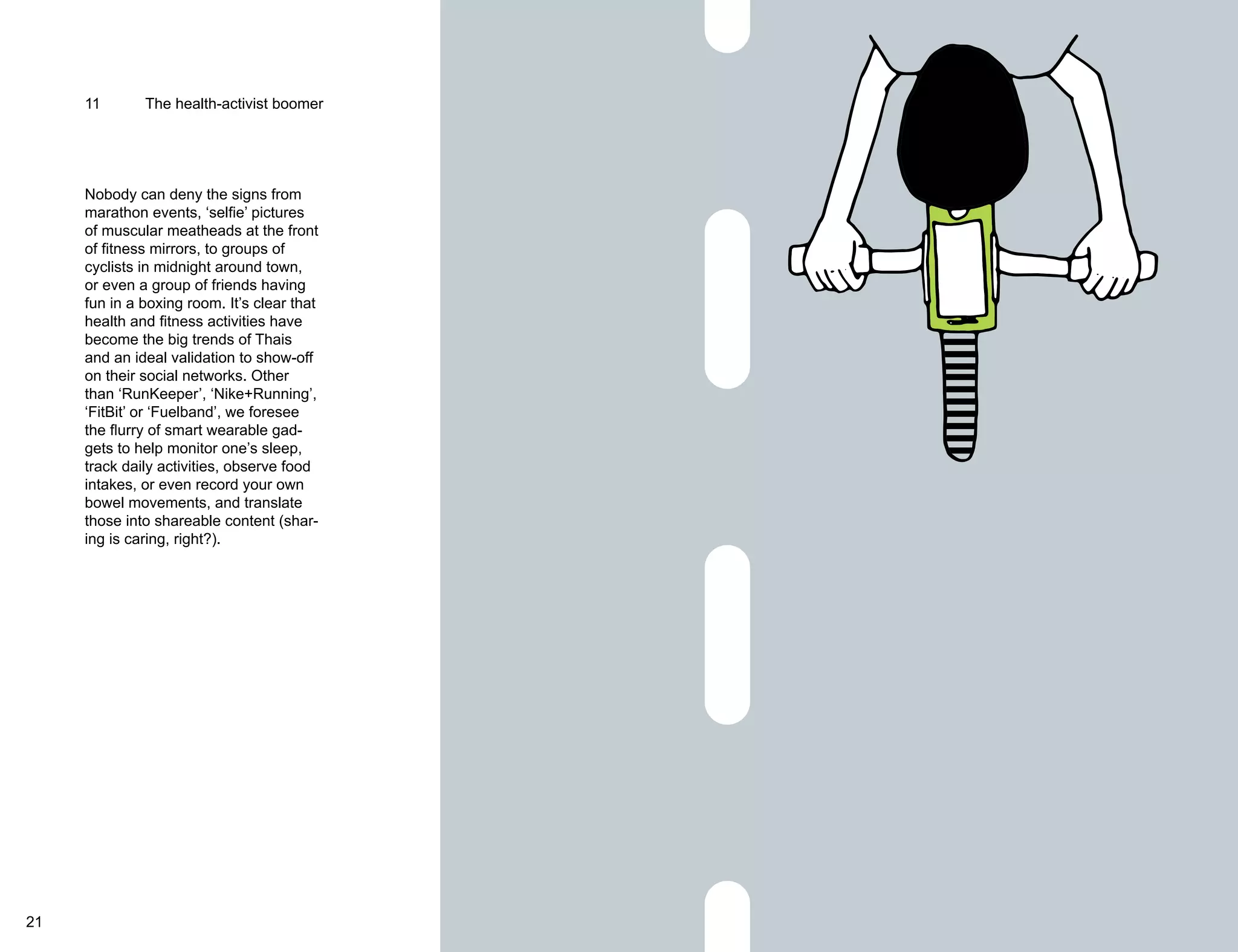 11 The health-activist boomer 
Nobody can deny the signs from 
marathon events, ‘selfie’ pictures 
of muscular meatheads at the front 
of fitness mirrors, to groups of 
cyclists in midnight around town, 
or even a group of friends having 
fun in a boxing room. It’s clear that 
health and fitness activities have 
become the big trends of Thais 
and an ideal validation to show-off 
on their social networks. Other 
than ‘RunKeeper’, ‘Nike+Running’, 
‘FitBit’ or ‘Fuelband’, we foresee 
the flurry of smart wearable gad-gets 
to help monitor one’s sleep, 
track daily activities, observe food 
intakes, or even record your own 
bowel movements, and translate 
those into shareable content (shar-ing 
is caring, right?). 
21 22 
 