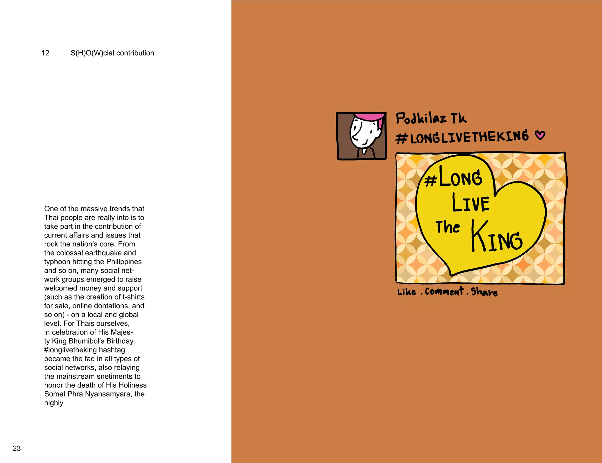12 S(H)O(W)cial contribution 
One of the massive trends that 
Thai people are really into is to 
take part in the contribution of 
current affairs and issues that 
rock the nation’s core. From 
the colossal earthquake and 
typhoon hitting the Philippines 
and so on, many social net-work 
groups emerged to raise 
welcomed money and support 
(such as the creation of t-shirts 
for sale, online dontations, and 
so on) - on a local and global 
level. For Thais ourselves, 
in celebration of His Majes-ty 
King Bhumibol’s Birthday, 
#longlivetheking hashtag 
became the fad in all types of 
social networks, also relaying 
the mainstream snetiments to 
honor the death of His Holiness 
Somet Phra Nyansamyara, the 
highly 
Supreme Patriarch of Thailand 
where corporates and individ-uals 
displayed a condolence 
message as well as to cancle 
all events and entertainment 
parties to pay their respects and 
act responsibly. 
23 24 
 