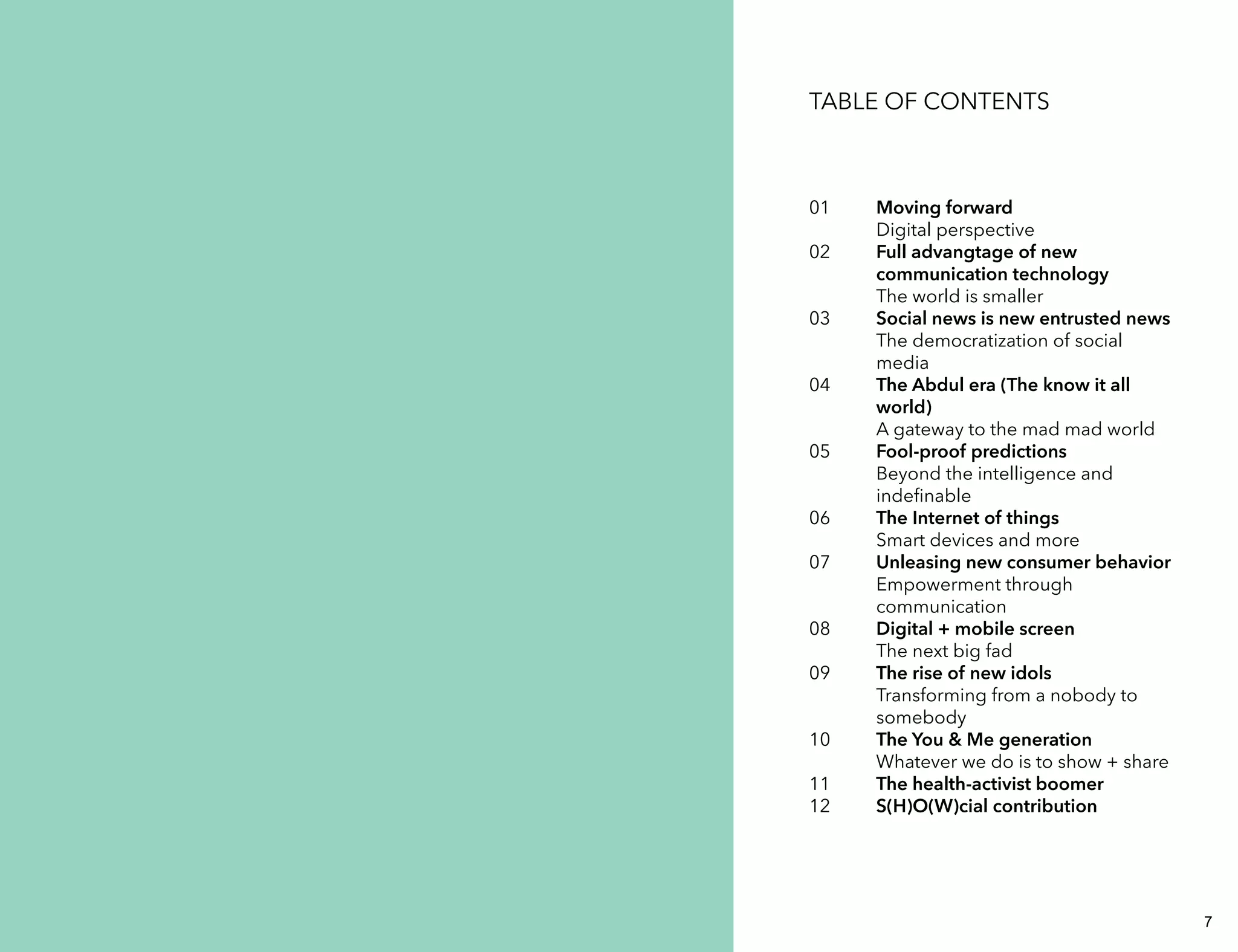 TABLE OF CONTENTS 
01 
02 
03 
04 
05 
06 
07 
08 
09 
10 
11 
12 
Moving forward 
Digital perspective 
Full advangtage of new 
communication technology 
The world is smaller 
Social news is new entrusted news 
The democratization of social 
media 
The Abdul era (The know it all 
world) 
A gateway to the mad mad world 
Fool-proof predictions 
Beyond the intelligence and 
indefinable 
The Internet of things 
Smart devices and more 
Unleasing new consumer behavior 
Empowerment through 
communication 
Digital + mobile screen 
The next big fad 
The rise of new idols 
Transforming from a nobody to 
somebody 
The You & Me generation 
Whatever we do is to show + share 
The health-activist boomer 
S(H)O(W)cial contribution 
6 7 
 