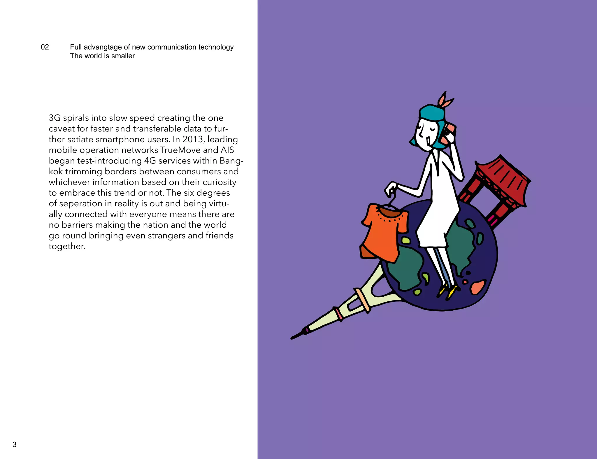 02 Full advangtage of new communication technology 
The world is smaller 
3G spirals into slow speed creating the one 
caveat for faster and transferable data to fur-ther 
satiate smartphone users. In 2013, leading 
mobile operation networks TrueMove and AIS 
began test-introducing 4G services within Bang-kok 
trimming borders between consumers and 
whichever information based on their curiosity 
to embrace this trend or not. The six degrees 
of seperation in reality is out and being virtu-ally 
connected with everyone means there are 
no barriers making the nation and the world 
go round bringing even strangers and friends 
together. 
3 4 
 