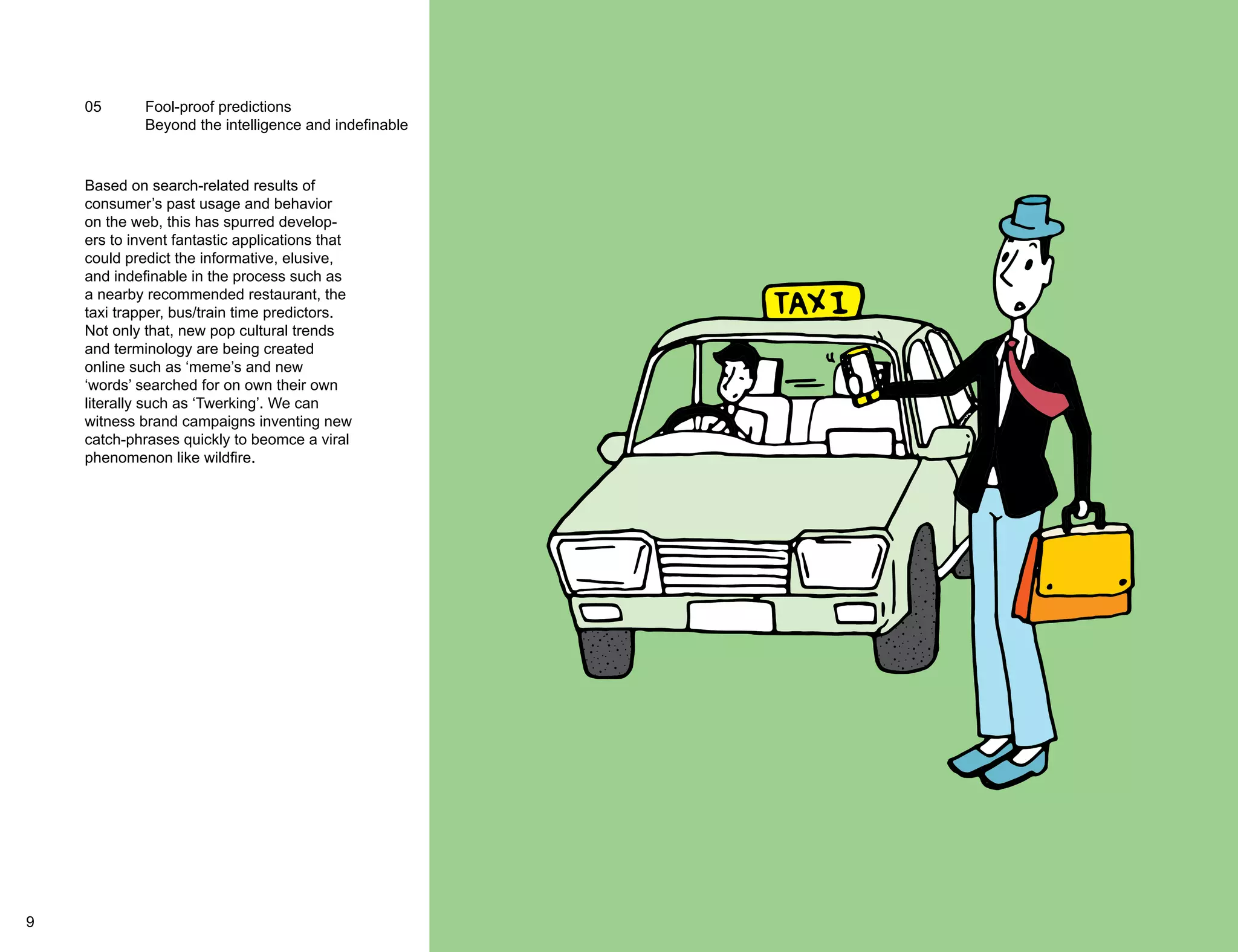 05 Fool-proof predictions 
Beyond the intelligence and indefinable 
Based on search-related results of 
consumer’s past usage and behavior 
on the web, this has spurred develop-ers 
to invent fantastic applications that 
could predict the informative, elusive, 
and indefinable in the process such as 
a nearby recommended restaurant, the 
taxi trapper, bus/train time predictors. 
Not only that, new pop cultural trends 
and terminology are being created 
online such as ‘meme’s and new 
‘words’ searched for on own their own 
literally such as ‘Twerking’. We can 
witness brand campaigns inventing new 
catch-phrases quickly to beomce a viral 
phenomenon like wildfire. 
9 10 
 
