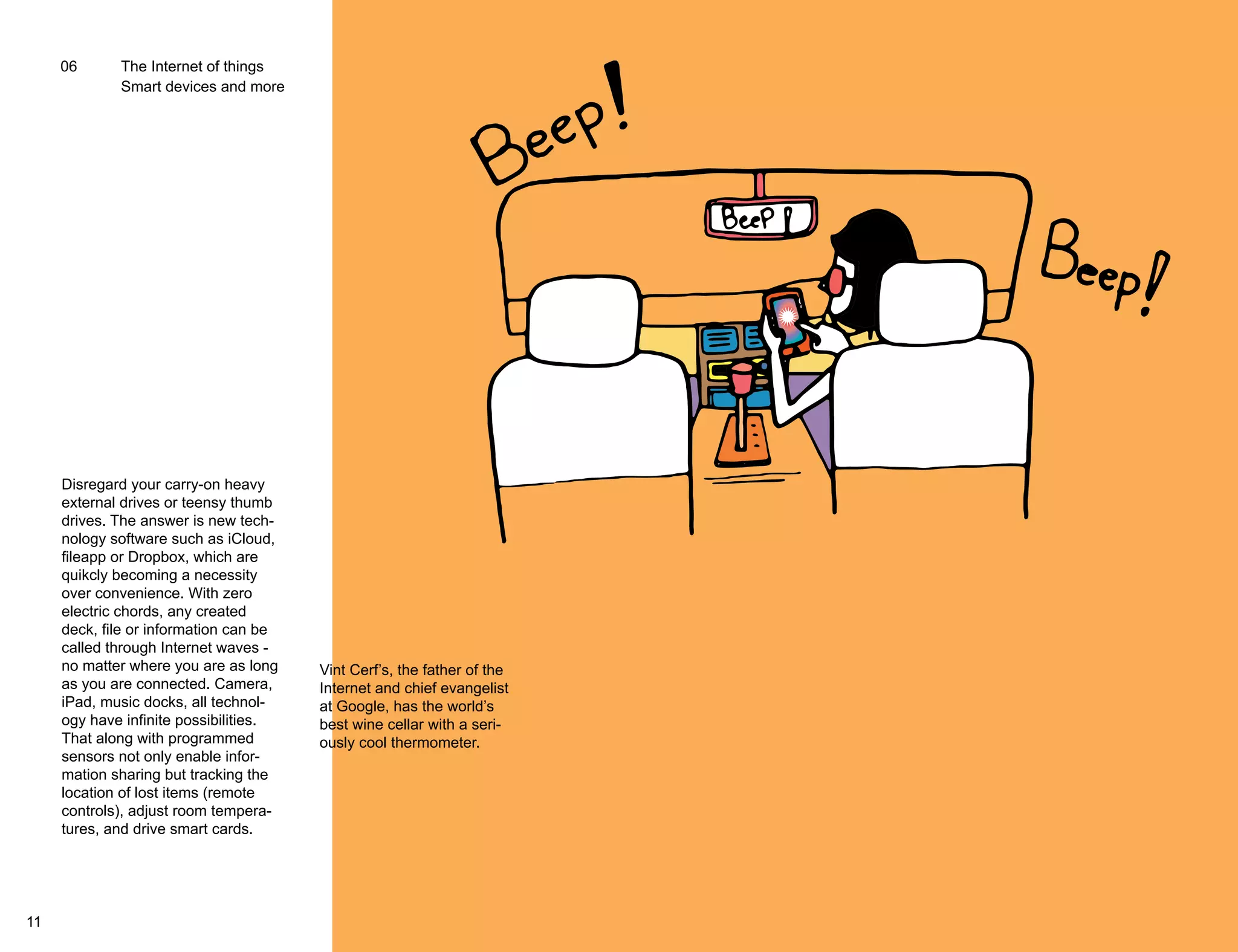 06 The Internet of things 
Smart devices and more 
Disregard your carry-on heavy 
external drives or teensy thumb 
drives. The answer is new tech-nology 
software such as iCloud, 
fileapp or Dropbox, which are 
quikcly becoming a necessity 
over convenience. With zero 
electric chords, any created 
deck, file or information can be 
called through Internet waves - 
no matter where you are as long 
as you are connected. Camera, 
iPad, music docks, all technol-ogy 
have infinite possibilities. 
That along with programmed 
sensors not only enable infor-mation 
sharing but tracking the 
location of lost items (remote 
controls), adjust room tempera-tures, 
and drive smart cards. 
Vint Cerf’s, the father of the 
Internet and chief evangelist 
at Google, has the world’s 
best wine cellar with a seri-ously 
cool thermometer. 
11 12 
 