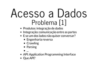 Acesso a Dados 
Problema [1] 
Produtos: integração de dados 
Integração: comunicação entre as partes 
E se um dos lados não quiser conversar? 
Engenharia reversa 
Crawling 
Parsing 
... 
API: Application Programming Interface 
Que API? 
 
