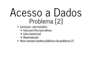 Acesso a Dados 
Problema [2] 
Licenças - permissões: 
Uso sem fins lucrativos 
Uso comercial 
Reprodução 
Nem sempre dados públicos são públicos (?) 
 