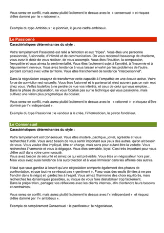Vous serez en conflit, mais aurez plutôt facilement le dessus avec le « consensuel » et risquez
d’être dominé par le « rationnel ».
Exemple du type Ambitieux : le pionnier, le jeune cadre ambitieux.
Le Passionné
Caractéristiques déterminantes du style :
Votre tempérament Passionné est relié à l'émotion et aux "tripes". Vous êtes une personne
passionnée, fusionnelle, d'intimité et de communication. On vous reconnaît beaucoup de charisme,
vous avez le désir de vous réaliser, de vous accomplir. Vous êtes l'intuition, la compassion,
l'empathie et vous aimez la sentimentalité. Vous êtes facilement sujet à l'anxiété, à l'insomnie et à
l'épuisement nerveux. Vous avez tendance à vous laisser envahir par les problèmes de l'autre,
perdant contact avec votre territoire. Vous êtes franchement de tendance "interpersonnel".
Dans la négociation essayez de transformer cette capacité à l’empathie en une écoute active. Votre
force de conviction est naturelle. Vous êtes fusionnel et le partenariat n'est souvent pas un vain mot
chez vous. Veillez toutefois à ne perdre de vue vos intérêts, et ceux de celui qui vous emploie…
Dans la phase de préparation, ne vous focalisé pas sur le technique qui vous passionne, mais
cultivez une vision plus pragmatique du dossier.
Vous serez en conflit, mais aurez plutôt facilement le dessus avec le « rationnel » et risquez d’être
dominé par l’« indépendant ».
Exemple du type Passionné : le vendeur à la criée, l’informaticien, le patron fondateur.
Le Consensuel
Caractéristiques déterminantes du style :
Votre tempérament est Consensuel. Vous êtes modéré, pacifique, jovial, agréable et vous
recherchez l'unité. Vous avez besoin de vous sentir important aux yeux des autres, qu'on ait besoin
de vous. Vous voulez être impliqué, être en charge, mais sans pour autant être la vedette. Vous
recherchez l'harmonie et vous la dégagez. Vous êtes serviable, loyal. C'est très important pour vous
d'être actif dans votre communauté.
Vous avez besoin de sécurité et aimez ce qui est prévisible. Vous êtes un négociateur hors pair.
Mais vous avez aussi tendance à la surprotection et à vous immiscer dans les affaires des autres.
Il faut que vous gardiez à l’esprit qu’une négociation comporte également des phases de
confrontation, et que tout ne se résout pas « gentiment ». Fixez vous des seuils (limites à ne pas
franchir dans la négo) et gardez les à l’esprit. Vous aimez l’harmonie des choix équilibrés, mais
recherchez les dynamiques possibles, au risque de vous faire déstabiliser trop facilement.
Dans la préparation, partagez vos réflexions avec les clients internes, afin d’entendre leurs besoins
et contraintes.
Vous serez en conflit, mais aurez plutôt facilement le dessus avec l’« indépendant » et risquez
d’être dominé par l’« ambitieux ».
Exemple de tempérament Consensuel : le pacificateur, le négociateur.
 