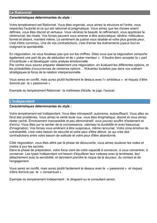 Le Rationnel
Caractéristiques déterminantes du style :
Votre tempérament est Rationnel. Vous êtes organisé, vous aimez la structure et l'ordre, vous
respectez l'autorité et ce qui est rationnel et pragmatique. Vous aimez que les choses soient
définies, vous êtes discret et vertueux. Vous vénérez la beauté, le raffinement, vous appréciez le
cérémonial, les rituels. Vos forces peuvent vous amener à être autocratique, sévère, méticuleux,
formel et distant, maniéré même. Le sentiment de justice vous obsède et votre plus grande peur,
c'est d'être corrompu. Une de vos contradictions, c'est d'aimer les événements joyeux tout en
craignant la spontanéité.
En négociation, ne vous focalisez pas que sur les chiffres. Dites vous que la négociation comporte
également une part de jeu de séduction et de « poker menteur ». Il faudra donc accepter la « part
d’incertitude » et développer votre analyse émotionnelle.
Par contre vous saurez préparer idéalement une négociation, en évaluant les différentes options, et
les probabilités d’occurrences de certaines options… N’écartez toutefois pas dans vos scénarii
stratégiques la force de la relation interpersonnelle.
Vous serez en conflit, mais aurez plutôt facilement le dessus avec l’« ambitieux » et risquez d’être
dominé par le « passionné ».
Exemple du tempérament Rationnel : la maîtresse d'école, le juge, l'avocat.
L'Indépendant
Caractéristiques déterminantes du style :
Votre tempérament est Indépendant. Vous êtes introspectif, autonome, autosuffisant. Vous allez au
fond des problèmes. Vous aimez la vérité toute nue, vous êtes énigmatique, discret et vous aimez
rester caché. Émotivement inaccessible et peu démonstratif, vous pouvez souffrir d'isolement et
d'ennui. Vous êtes sur le sentier de la connaissance, valorisez la durabilité et avez beaucoup
d'imagination. Vos forces vous amènent à être suspicieux, même rancunier. Votre zone émotive de
vulnérabilité, c'est votre besoin de sécurité et votre peur d'être détruit, ce qui crée des
contradictions entre votre besoin de solitude et votre peur d'être abandonné.
Côté négociation, vous êtes attiré par la phase de découverte, vous aimez soulever les voiles et
mettre à jour les secrets.
Dans la phase de préparation, votre force vient de votre capacité à concevoir, à vous concentrer, à
conserver. Les types Indépendant ont besoin d'équilibrer leur rudesse avec la tendresse, leur
détachement avec la sensibilité, et devraient prendre le risque de la douceur, du contact et de
l'engagement.
Vous serez en conflit, mais aurez plutôt facilement le dessus avec le « passionné » et risquez
d’être dominé par le « consensuel ».
Exemple du tempérament Indépendant : le dirigeant ou le consultant senior.
 