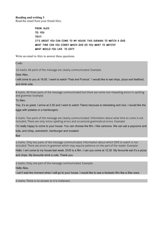 Reading and writing 3 
Read the email from your friend Alex: 
From: Alex 
To: you 
Text: 
It's great you can come to my house this evening to watch a DVD. 
What time can you come? Which DVD do you want to watch? 
What would you like to eat? 
Write an email to Alex to answer these questions. 
Code: 
10 marks. All parts of the message are clearly communicated. Example: 
Dear Alex, 
I will come to you at 18.00. I want to watch “Fast and Furious”. I would like to eat chips, pizza and fastfood, 
and drink cola. 
8 marks. All three parts of the message communicated but there are some non-impeding errors in spelling 
and grammar. Example: 
To Alex, 
Yes, it’s so great. I arrive at 2.30 and I want to watch Titanic becouse is interesting and nice. I would like the 
eggs with potatoe or a hamburgers. 
6 marks. Two parts of the message are clearly communicated. Information about what time to come is not 
included. There are only minor spelling errors and occasional grammatical errors. Example: 
I’m really happy to come to your house. You can choose the film. I like cartoons. We can eat a popcorns and 
kola, and chisp, swindwich, hamburger and mustard. 
Bye 
4 marks. Only two parts of the message communicated. Information about which DVD to watch is not 
included. There are errors in grammar which may require patience on the part of the reader. Example: 
Hello. I am come to my house last week. DVD is a film. I can you come at 12.30. My favourite eat it’s a pizza 
and chips. My favourite drink a cola. Thank you. 
2 marks. Only one part of the message communicated. Example: 
Hello Alex, 
I can’t wait the moment when I will go to your house. I would like to see a fantastic film like a Star wars. 
0 marks. There is no answer or it is irrelevant. 
