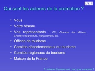 Qui sont les acteurs de la promotion ?  Vous  Votre réseau  Vos représentants :  CCI, Chambre des Métiers, Chambre d’agriculture, regroupement, etc. Offices de tourisme  Comités départementaux du tourisme Comités régionaux du tourisme  Maison de la France  6. Informer & promouvoir : qui, quoi, comment ? 
