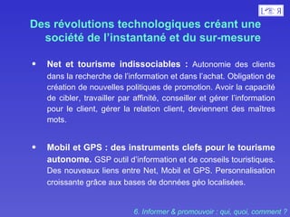 Des révolutions technologiques créant une société de l’instantané et du sur-mesure Net et tourisme indissociables :  Autonomie des clients dans la recherche de l’information et dans l’achat.   Obligation de création de nouvelles politiques de promotion. Avoir la capacité de cibler, travailler par affinité, conseiller et gérer l’information pour le client, gérer la relation client, deviennent des maîtres mots.  Mobil et GPS : des instruments clefs pour le tourisme autonome.   GSP outil d’information et de conseils touristiques. Des nouveaux liens entre Net, Mobil et GPS. Personnalisation croissante grâce aux bases de données géo localisées.  6. Informer & promouvoir : qui, quoi, comment ? 