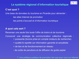 Le système régional d’information touristique   C’est quoi ?  Une base de données du tourisme en Picardie pour alimenter : les sites Internet de promotion  les points d’accueil et d’information touristique A quoi cela sert ?  Recenser une seule fois toute l’offre de loisirs et de tourisme  Concevoir une stratégie de communication collective régionale : + puissante (bonne prise en compte moteurs de  recherche) + qualité & rapidité car information garantie et actualisée  + de lien et de fonctionnement en réseau  - de coûts de parutions et de diffusion de guide papier  7. Une politique publique de promotion rien que pour vous sur Internet 