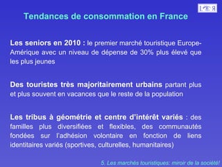 Tendances de consommation en France Les seniors en 2010 :  le premier marché touristique Europe-Amérique avec un niveau de dépense de 30% plus élevé que les plus jeunes  Des touristes très majoritairement urbains  partant plus et plus souvent en vacances que le reste de la population  Les tribus à géométrie et centre d’intérêt variés  : des familles plus diversifiées et flexibles, des communautés fondées sur l’adhésion volontaire en fonction de liens identitaires variés (sportives, culturelles, humanitaires) 5. Les marchés touristiques: miroir de la société! 