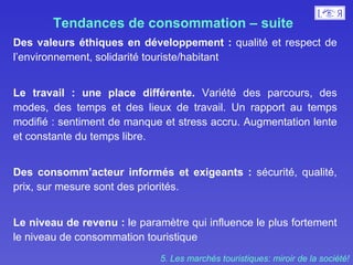Tendances de consommation – suite  Des valeurs éthiques en développement :  qualité et respect de l’environnement, solidarité touriste/habitant Le travail : une place différente.  Variété des parcours, des modes, des temps et des lieux de travail. Un rapport au temps modifié : sentiment de manque et stress accru. Augmentation lente et constante du temps libre.  Des consomm’acteur informés et exigeants :  sécurité, qualité, prix, sur mesure sont des priorités.  Le niveau de revenu :  le paramètre qui influence le plus fortement le niveau de consommation touristique 5. Les marchés touristiques: miroir de la société! 