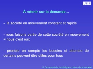À retenir sur la demande… -  la société en mouvement constant et rapide  - nous faisons partie de cette société en mouvement = nous c’est eux - prendre en compte les besoins et attentes de certains peuvent être utiles pour tous  5. Les marchés touristiques: miroir de la société! 