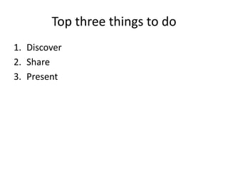 Top three things to do
1. Discover
2. Share
3. Present
 