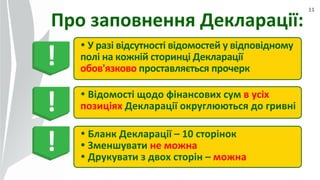 11
Про заповнення Декларації:
 У разі відсутності відомостей у відповідному
полі на кожній сторинці Декларації
обов'язково проставляється прочерк
 Відомості щодо фінансових сум в усіх
позиціях Декларації округлюються до гривні
 Бланк Декларації – 10 сторінок
 Зменшувати не можна
 Друкувати з двох сторін – можна
!
!
!
 