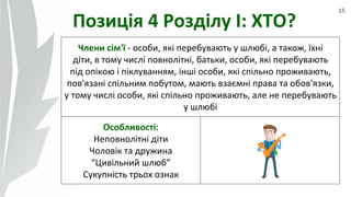 15
Позиція 4 Розділу І: ХТО?
Члени сім'ї - особи, які перебувають у шлюбі, а також, їхні
діти, в тому числі повнолітні, батьки, особи, які перебувають
під опікою і піклуванням, інші особи, які спільно проживають,
пов'язані спільним побутом, мають взаємні права та обов'язки,
у тому числі особи, які спільно проживають, але не перебувають
у шлюбі
Особливості:
Неповнолітні діти
Чоловік та дружина
“Цивільний шлюб”
Сукупність трьох ознак
 