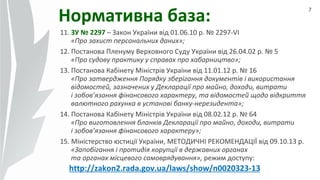 7
Нормативна база:
11. ЗУ № 2297 – Закон України від 01.06.10 р. № 2297-VI
«Про захист персональних даних»;
12. Постанова Пленуму Верховного Суду України від 26.04.02 р. № 5
«Про судову практику у справах про хабарництво»;
13. Постанова Кабінету Міністрів України від 11.01.12 р. № 16
«Про затвердження Порядку зберігання документів і використання
відомостей, зазначених у Декларації про майно, доходи, витрати
і зобов’язання фінансового характеру, та відомостей щодо відкриття
валютного рахунка в установі банку-нерезидента»;
14. Постанова Кабінету Міністрів України від 08.02.12 р. № 64
«Про виготовлення бланків Декларації про майно, доходи, витрати
і зобов’язання фінансового характеру»;
15. Міністерство юстиції України, МЕТОДИЧНІ РЕКОМЕНДАЦІЇ від 09.10.13 р.
«Запобігання і протидія корупції в державних органах
та органах місцевого самоврядування», режим доступу:
http://zakon2.rada.gov.ua/laws/show/n0020323-13
 