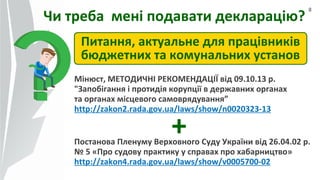 8
Чи треба мені подавати декларацію?
Питання, актуальне для працівників
бюджетних та комунальних установ
+
Мінюст, МЕТОДИЧНІ РЕКОМЕНДАЦІЇ від 09.10.13 р.
"Запобігання і протидія корупції в державних органах
та органах місцевого самоврядування”
http://zakon2.rada.gov.ua/laws/show/n0020323-13
Постанова Пленуму Верховного Суду України від 26.04.02 р.
№ 5 «Про судову практику у справах про хабарництво»
http://zakon4.rada.gov.ua/laws/show/v0005700-02
 