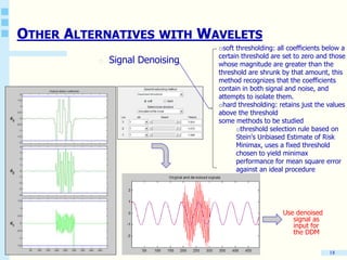 18
OTHER ALTERNATIVES WITH WAVELETS
o Signal Denoising
osoft thresholding: all coefficients below a
certain threshold are set to zero and those
whose magnitude are greater than the
threshold are shrunk by that amount, this
method recognizes that the coefficients
contain in both signal and noise, and
attempts to isolate them.
ohard thresholding: retains just the values
above the threshold
some methods to be studied
othreshold selection rule based on
Stein's Unbiased Estimate of Risk
Minimax, uses a fixed threshold
chosen to yield minimax
performance for mean square error
against an ideal procedure
Use denoised
signal as
input for
the DDM
 