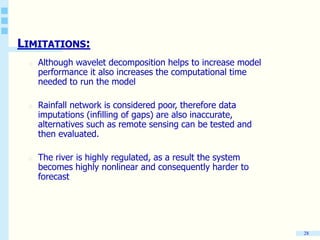 28
LIMITATIONS:
o Although wavelet decomposition helps to increase model
performance it also increases the computational time
needed to run the model
o Rainfall network is considered poor, therefore data
imputations (infilling of gaps) are also inaccurate,
alternatives such as remote sensing can be tested and
then evaluated.
o The river is highly regulated, as a result the system
becomes highly nonlinear and consequently harder to
forecast
 