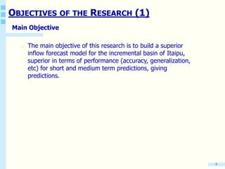 OBJECTIVES OF THE RESEARCH (1)
Main Objective
o The main objective of this research is to build a superior
inflow forecast model for the incremental basin of Itaipu,
superior in terms of performance (accuracy, generalization,
etc) for short and medium term predictions, giving
predictions.
5
 