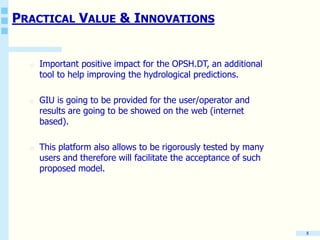PRACTICAL VALUE & INNOVATIONS
o Important positive impact for the OPSH.DT, an additional
tool to help improving the hydrological predictions.
o GIU is going to be provided for the user/operator and
results are going to be showed on the web (internet
based).
o This platform also allows to be rigorously tested by many
users and therefore will facilitate the acceptance of such
proposed model.
8
 