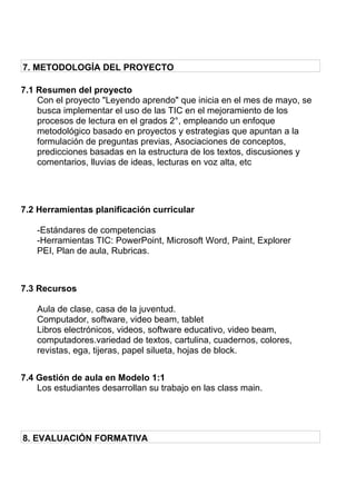 7. METODOLOGÍA DEL PROYECTO
7.1 Resumen del proyecto
Con el proyecto "Leyendo aprendo" que inicia en el mes de mayo, se
busca implementar el uso de las TIC en el mejoramiento de los
procesos de lectura en el grados 2°, empleando un enfoque
metodológico basado en proyectos y estrategias que apuntan a la
formulación de preguntas previas, Asociaciones de conceptos,
predicciones basadas en la estructura de los textos, discusiones y
comentarios, lluvias de ideas, lecturas en voz alta, etc
7.2 Herramientas planificación curricular
-Estándares de competencias
-Herramientas TIC: PowerPoint, Microsoft Word, Paint, Explorer
PEI, Plan de aula, Rubricas.
7.3 Recursos
Aula de clase, casa de la juventud.
Computador, software, video beam, tablet
Libros electrónicos, videos, software educativo, video beam,
computadores.variedad de textos, cartulina, cuadernos, colores,
revistas, ega, tijeras, papel silueta, hojas de block.
7.4 Gestión de aula en Modelo 1:1
Los estudiantes desarrollan su trabajo en las class main.
8. EVALUACIÓN FORMATIVA
 