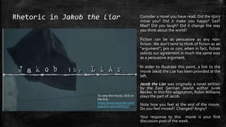 Jacob the Liar was originally a novel written
by the East German Jewish author Jurek
Becker. In this film adaptation, Robin Williams
plays the part of Jacob.
Note how you feel at the end of the movie.
Do you feel moved? Changed? Angry?
Your response to this movie is your first
discussion post of the week.
Rhetoric in Jakob the Liar
To view the movie, click on
the link,
https://www.youtube.com/
watch?v=9O1ddEbEqIY
Consider a novel you have read. Did the story
move you? Did it make you happy? Sad?
Mad? Did you laugh? Did it change the way
you think about the world?
Fiction can be as persuasive as any non-
fiction. We don’t tend to think of fiction as an
“argument”, pro or con, when in fact, fiction
solicits our agreement in much the same way
as a persuasive argument.
In order to illustrate this point, a link to the
movie Jakob the Liar has been provided at the
left.
 