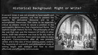 Historical Background: Might or Write?
In ancient times it was not enough to have wealth and
power to acquire position, one had to possess the
capacity for persuasive discourse and be an
accomplished rhetorician. This came to be especially
critical as citizens strove to secure a position in the
participatory democracy that characterized Rome. The
sophists taught rhetoric for hire. The philosophy of the
day was that man was the measure (of truth); in other
words, truth was whatever was true to for any man at
any given time, and that there were two sides to every
argument. Communication, after all, was primarily
verbal, and in the case of those seeking power; oratory.
The beginning of a scientific and philosophical study of
writing began with dialogue and how to most
effectively and efficiently communicate.
 
