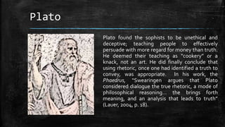 Plato
Plato found the sophists to be unethical and
deceptive; teaching people to effectively
persuade with more regard for money than truth.
He deemed their teaching as “cookery” or a
knack, not an art. He did finally conclude that
using rhetoric, once one had identified a truth to
convey, was appropriate. In his work, the
Phaedrus, “Swearingen argues that Plato
considered dialogue the true rhetoric, a mode of
philosophical reasoning… the brings forth
meaning, and an analysis that leads to truth”
(Lauer, 2004, p. 18).
 
