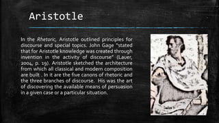 Aristotle
In the Rhetoric, Aristotle outlined principles for
discourse and special topics. John Gage “stated
that for Aristotle knowledge was created through
invention in the activity of discourse” (Lauer,
2004, p. 19). Aristotle sketched the architecture
from which all classical and modern composition
are built . In it are the five canons of rhetoric and
the three branches of discourse. His was the art
of discovering the available means of persuasion
in a given case or a particular situation.
 