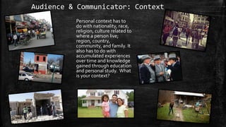 Audience & Communicator: Context
Personal context has to
do with nationality, race,
religion, culture related to
where a person live;
region, country,
community, and family. It
also has to do with
accumulated experiences
over time and knowledge
gained through education
and personal study. What
is your context?
 