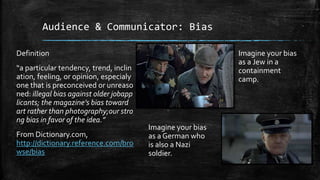 Audience & Communicator: Bias
Definition
“a particular tendency, trend, inclin
ation, feeling, or opinion, especialy
one that is preconceived or unreaso
ned: illegal bias against older jobapp
licants; the magazine’s bias toward
art rather than photography;our stro
ng bias in favor of the idea.”
From Dictionary.com,
http://dictionary.reference.com/bro
wse/bias
Imagine your bias
as a Jew in a
containment
camp.
Imagine your bias
as a German who
is also a Nazi
soldier.
 
