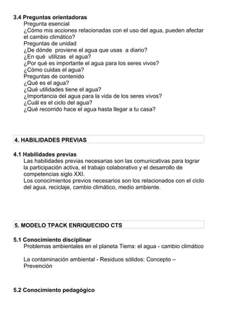 3.4 Preguntas orientadoras
Pregunta esencial
¿Cómo mis acciones relacionadas con el uso del agua, pueden afectar
el cambio climático?
Preguntas de unidad
¿De dónde proviene el agua que usas a diario?
¿En qué utilizas el agua?
¿Por qué es importante el agua para los seres vivos?
¿Cómo cuidas el agua?
Preguntas de contenido
¿Qué es el agua?
¿Qué utilidades tiene el agua?
¿Importancia del agua para la vida de los seres vivos?
¿Cuál es el ciclo del agua?
¿Qué recorrido hace el agua hasta llegar a tu casa?
4. HABILIDADES PREVIAS
4.1 Habilidades previas
Las habilidades previas necesarias son las comunicativas para lograr
la participación activa, el trabajo colaborativo y el desarrollo de
competencias siglo XXI.
Los conocimientos previos necesarios son los relacionados con el ciclo
del agua, reciclaje, cambio climático, medio ambiente.
5. MODELO TPACK ENRIQUECIDO CTS
5.1 Conocimiento disciplinar
Problemas ambientales en el planeta Tierra: el agua - cambio climático
La contaminación ambiental - Residuos sólidos: Concepto –
Prevención
5.2 Conocimiento pedagógico
 