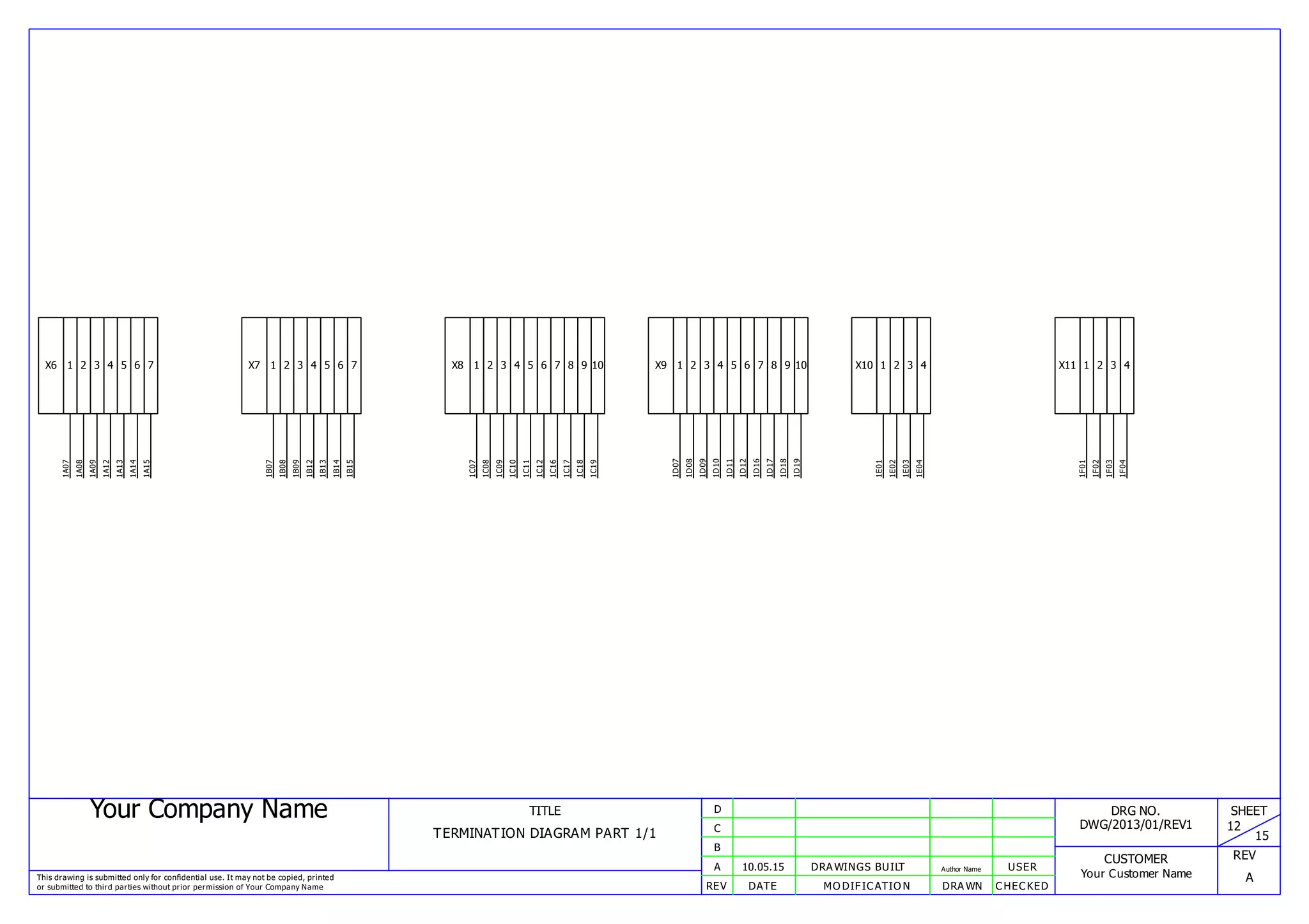 Your Company Name
This drawing is submitted only for confidential use. It may not be copied, printed
or submitted to third parties without prior permission of Your Company Name
TITLE
TERMINATION DIAGRAM PART 1/1
REV DATE MODIFICATION DRAWN CHECKED
A
B
C
D
10.05.15 DRAWINGS BUILT Author Name USER
DRG NO.
DWG/2013/01/REV1
CUSTOMER
Your Customer Name
SHEET
12
15
REV
A
X6 1
1A07
2
1A08
3
1A09
4
1A12
5
1A13
6
1A14
7
1A15
X7 1
1B07
2
1B08
3
1B09
4
1B12
5
1B13
6
1B14
7
1B15
X8 1
1C07
2
1C08
3
1C09
4
1C10
5
1C11
6
1C12
7
1C16
8
1C17
9
1C18
10
1C19
X9 1
1D07
2
1D08
3
1D09
4
1D10
5
1D11
6
1D12
7
1D16
8
1D17
9
1D18
10
1D19
X10 1
1E01
2
1E02
3
1E03
4
1E04
X11 1
1F01
2
1F02
3
1F03
4
1F04
 