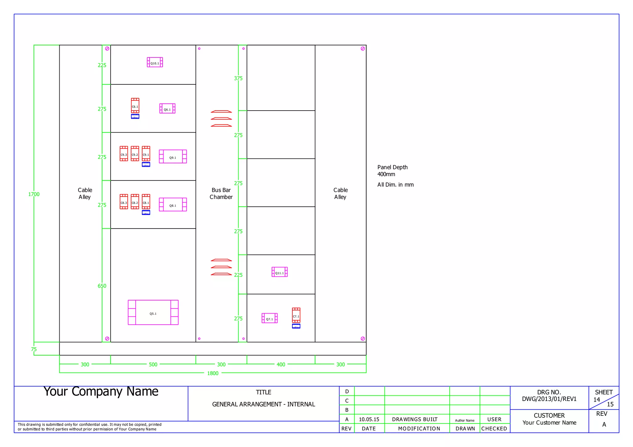 Your Company Name
This drawing is submitted only for confidential use. It may not be copied, printed
or submitted to third parties without prior permission of Your Company Name
TITLE
GENERAL ARRANGEMENT - INTERNAL
REV DATE MODIFICATION DRAWN CHECKED
A
B
C
D
10.05.15 DRAWINGS BUILT Author Name USER
DRG NO.
DWG/2013/01/REV1
CUSTOMER
Your Customer Name
SHEET
14
15
REV
A
Panel Depth
400mm
All Dim. in mm
1800
1700
75
300
Cable
Alley
500
650
Q5.1
275
OL8. 1
C8.3 C8.2 C8.1
Q8.1
275
OL9. 1
C9.3 C9.2 C9.1
Q9.1
275
OL6. 1
C6.1
Q6.1
225 Q10.1
300
Bus Bar
Chamber
400
275
OL7. 1
C7.1
Q7.1
225 Q11.1
275
275
275
375
300
Cable
Alley
 