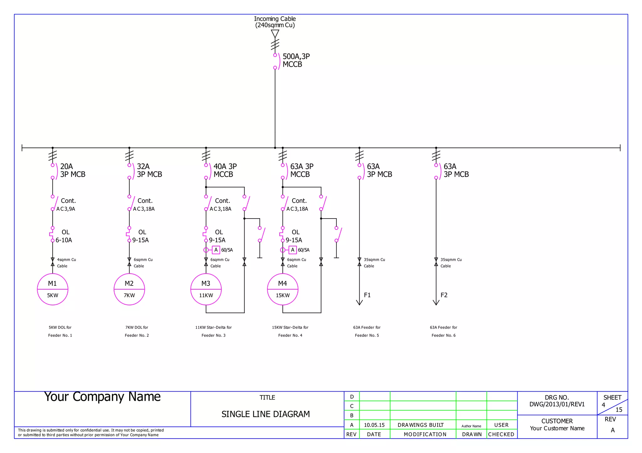 Your Company Name
This drawing is submitted only for confidential use. It may not be copied, printed
or submitted to third parties without prior permission of Your Company Name
TITLE
SINGLE LINE DIAGRAM
REV DATE MODIFICATION DRAWN CHECKED
A
B
C
D
10.05.15 DRAWINGS BUILT Author Name USER
DRG NO.
DWG/2013/01/REV1
CUSTOMER
Your Customer Name
SHEET
4
15
REV
A
Incoming Cable
(240sqmm Cu)
500A,3P
MCCB
20A
3P MCB
4sqmm Cu
Cable
Cont.
AC3,9A
OL
6-10A
M1
5KW
5KW DOL for
Feeder No. 1
32A
3P MCB
6sqmm Cu
Cable
Cont.
AC3,18A
OL
9-15A
M2
7KW
7KW DOL for
Feeder No. 2
40A 3P
MCCB
6sqmm Cu
Cable
Cont.
AC3,18A
OL
9-15A
M3
11KW
11KW Star-Delta for
Feeder No. 3
A 60/5A
63A 3P
MCCB
6sqmm Cu
Cable
Cont.
AC3,18A
OL
9-15A
M4
15KW
15KW Star-Delta for
Feeder No. 4
A 60/5A
63A
3P MCB
35sqmm Cu
Cable
F1
63A Feeder for
Feeder No. 5
63A
3P MCB
35sqmm Cu
Cable
F2
63A Feeder for
Feeder No. 6
 