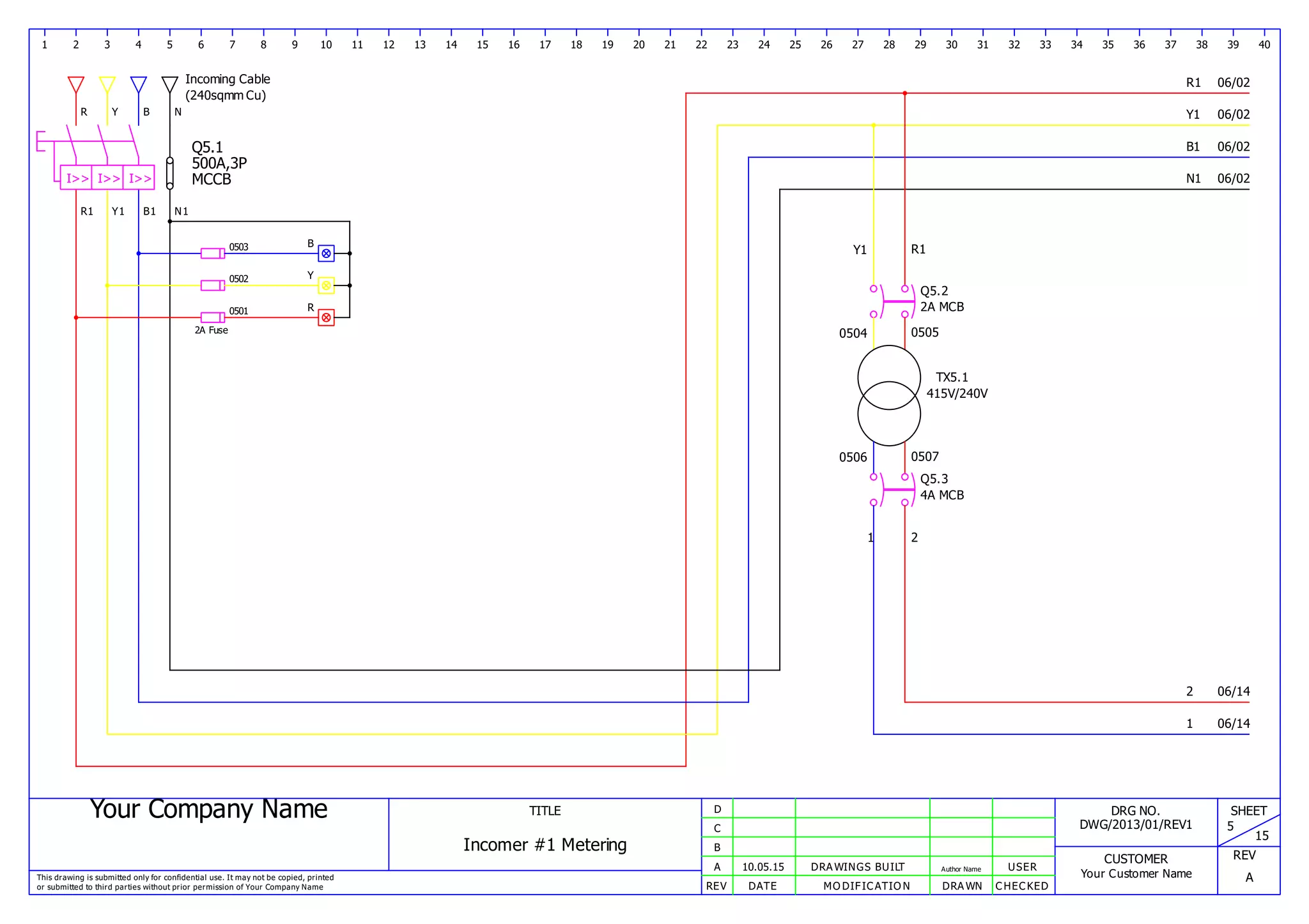 Your Company Name
This drawing is submitted only for confidential use. It may not be copied, printed
or submitted to third parties without prior permission of Your Company Name
TITLE
Incomer #1 Metering
REV DATE MODIFICATION DRAWN CHECKED
A
B
C
D
10.05.15 DRAWINGS BUILT Author Name USER
DRG NO.
DWG/2013/01/REV1
CUSTOMER
Your Customer Name
SHEET
5
15
REV
A
1 2 3 4 5 6 7 8 9 10 11 12 13 14 15 16 17 18 19 20 21 22 23 24 25 26 27 28 29 30 31 32 33 34 35 36 37 38 39 40
Incoming Cable
(240sqmm Cu)
R
R1
Y
Y1
B
B1
R1
Y1
B1
N
N1
N1I>> I>> I>>
Q5.1
500A,3P
MCCB
2A Fuse
0501
0502
0503
R
Y
B
Y1 R1
Q5.2
2A MCB
0504 0505
TX5.1
415V/240V
0506 0507
1 2
Q5.3
4A MCB
1
2
06/02
06/02
06/02
06/02
06/14
06/14
 